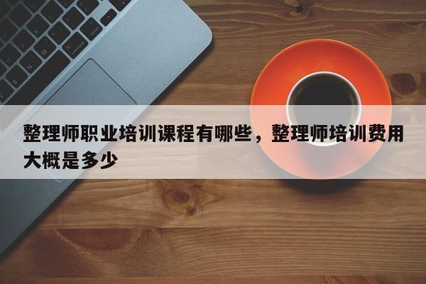 整理师职业培训课程有哪些，整理师培训费用大概是多少