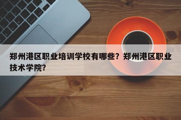 郑州港区职业培训学校有哪些？郑州港区职业技术学院？