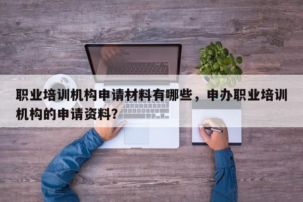 职业培训机构申请材料有哪些，申办职业培训机构的申请资料？