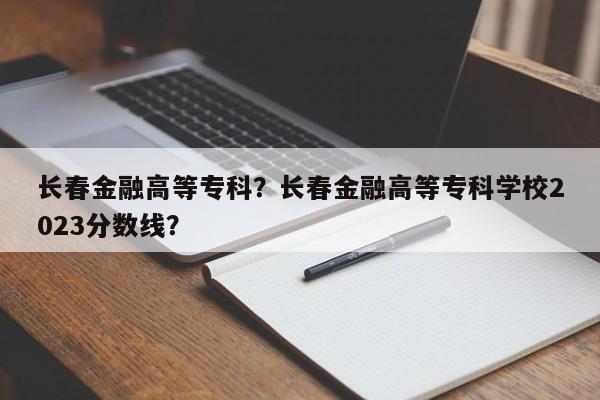 长春金融高等专科？长春金融高等专科学校2023分数线？