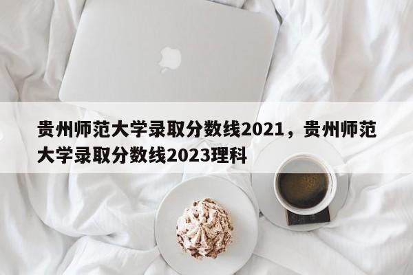 贵州师范大学录取分数线2021，贵州师范大学录取分数线2023理科