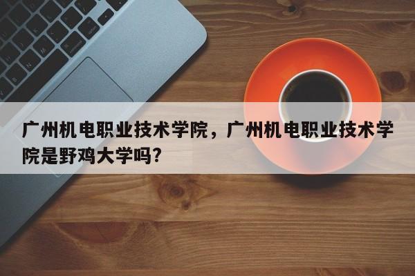 广州机电职业技术学院，广州机电职业技术学院是野鸡大学吗?