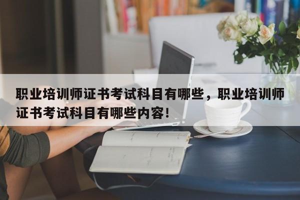 职业培训师证书考试科目有哪些，职业培训师证书考试科目有哪些内容！