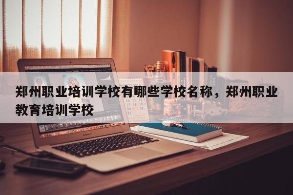 郑州职业培训学校有哪些学校名称，郑州职业教育培训学校