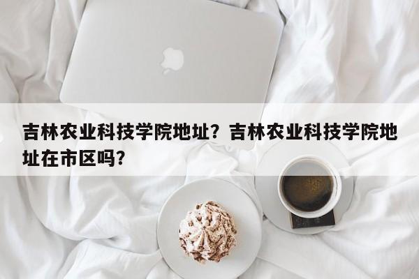 吉林农业科技学院地址？吉林农业科技学院地址在市区吗？