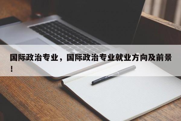国际政治专业，国际政治专业就业方向及前景！