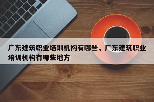 广东建筑职业培训机构有哪些，广东建筑职业培训机构有哪些地方
