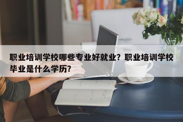 职业培训学校哪些专业好就业？职业培训学校毕业是什么学历？