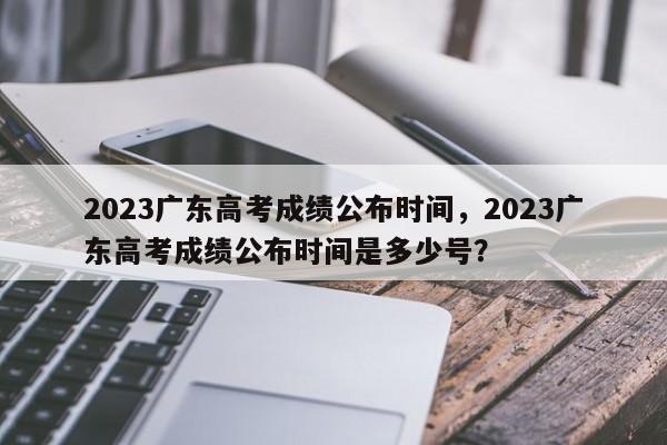 2023广东高考成绩公布时间，2023广东高考成绩公布时间是多少号？