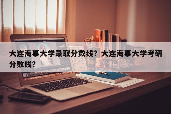 大连海事大学录取分数线？大连海事大学考研分数线？