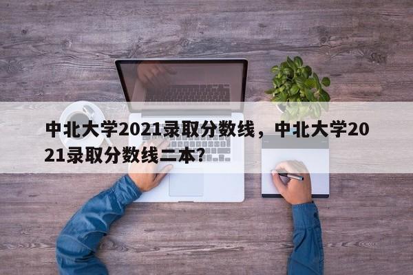 中北大学2021录取分数线，中北大学2021录取分数线二本？