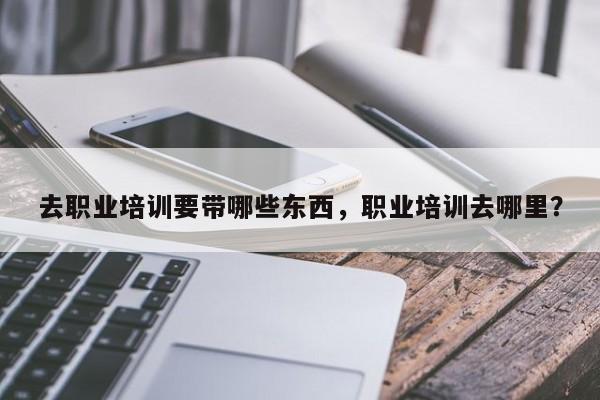 去职业培训要带哪些东西，职业培训去哪里？