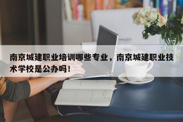 南京城建职业培训哪些专业，南京城建职业技术学校是公办吗！