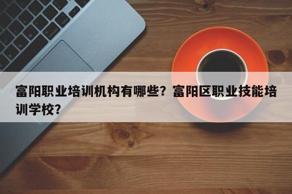 富阳职业培训机构有哪些？富阳区职业技能培训学校？