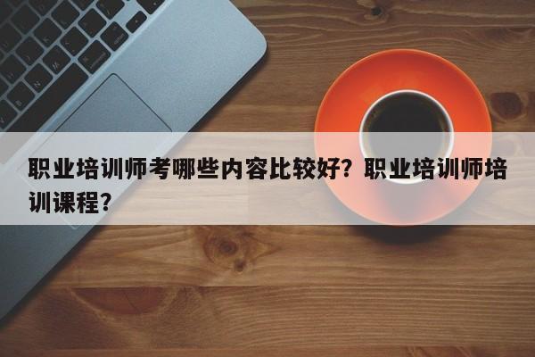 职业培训师考哪些内容比较好？职业培训师培训课程？