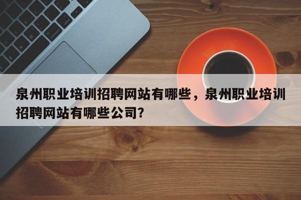 泉州职业培训招聘网站有哪些，泉州职业培训招聘网站有哪些公司？