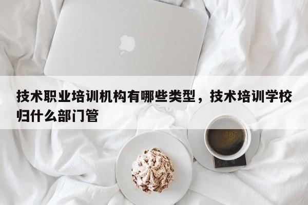 技术职业培训机构有哪些类型，技术培训学校归什么部门管