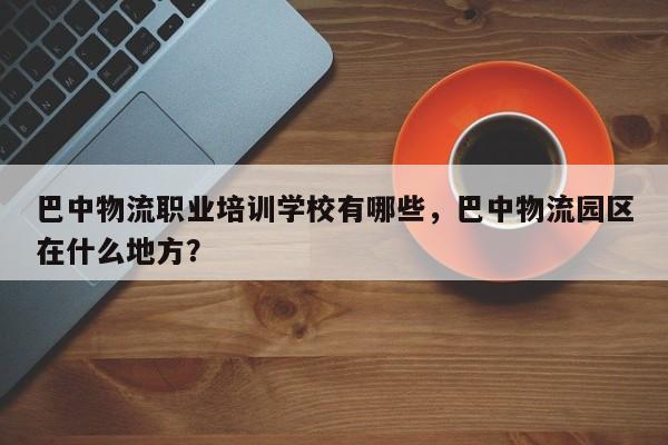 巴中物流职业培训学校有哪些，巴中物流园区在什么地方？