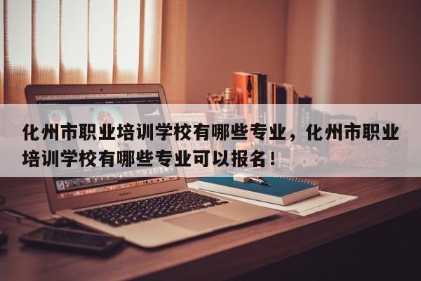 化州市职业培训学校有哪些专业，化州市职业培训学校有哪些专业可以报名！