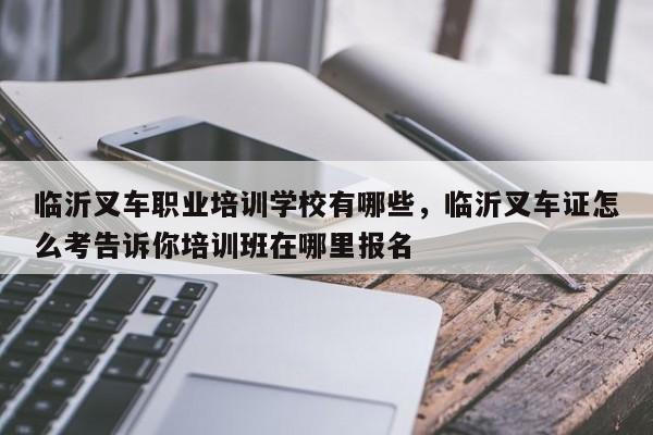 临沂叉车职业培训学校有哪些，临沂叉车证怎么考告诉你培训班在哪里报名