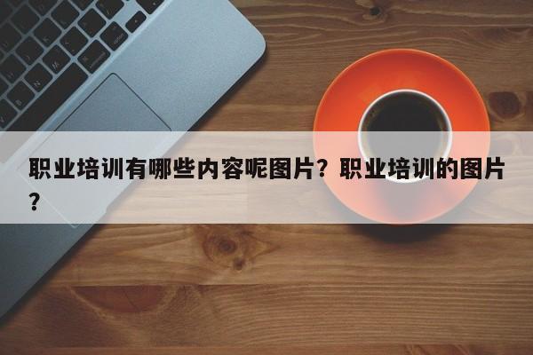 职业培训有哪些内容呢图片？职业培训的图片？